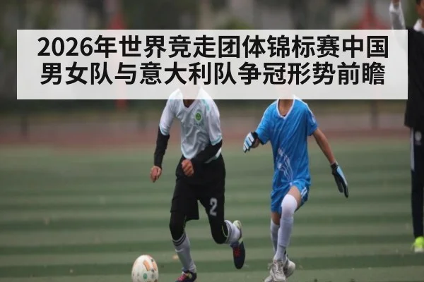 2026年世界竞走团体锦标赛中国男女队与意大利队争冠形势前瞻