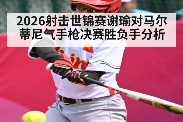 2026射击世锦赛谢瑜对马尔蒂尼气手枪决赛胜负手分析 - kaiyun